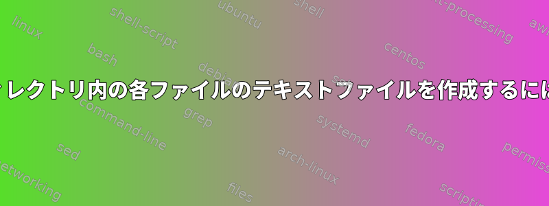 ディレクトリ内の各ファイルのテキストファイルを作成するには？