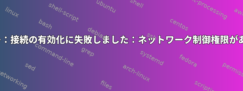 nmcliエラー：接続の有効化に失敗しました：ネットワーク制御権限がありません。