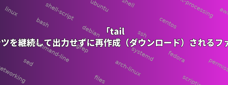 「tail -f」ですが、コンテンツを継続して出力せずに再作成（ダウンロード）されるファイルにありますか？