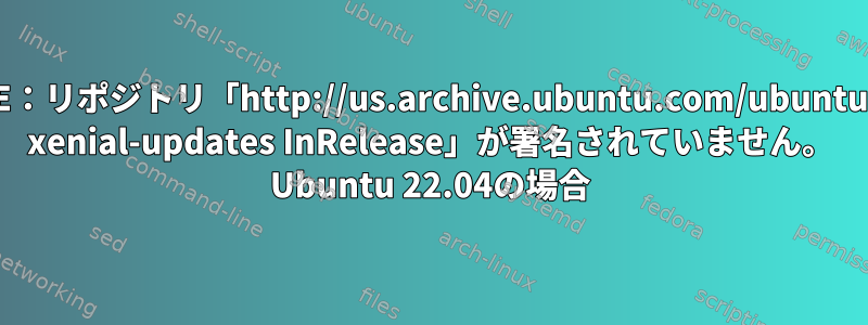 E：リポジトリ「http://us.archive.ubuntu.com/ubuntu xenial-updates InRelease」が署名されていません。 Ubuntu 22.04の場合