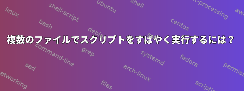 複数のファイルでスクリプトをすばやく実行するには？