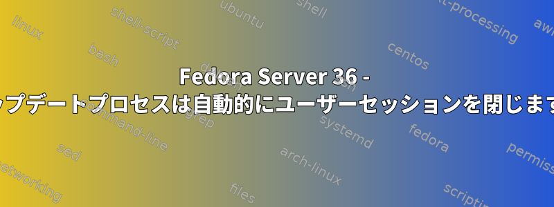 Fedora Server 36 - アップデートプロセスは自動的にユーザーセッションを閉じます。