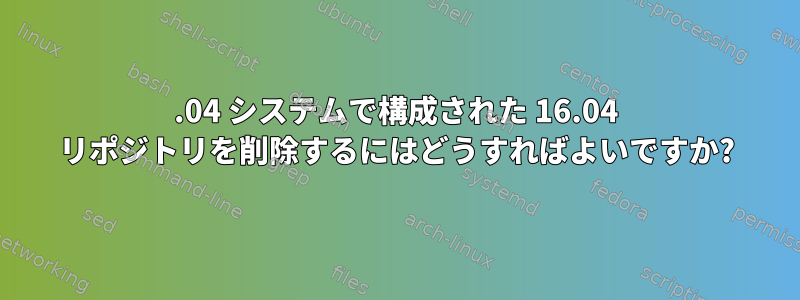 22.04 システムで構成された 16.04 リポジトリを削除するにはどうすればよいですか?