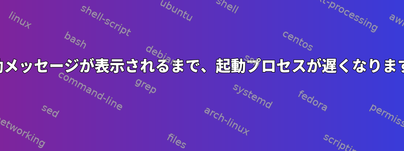 起動メッセージが表示されるまで、起動プロセスが遅くなります。