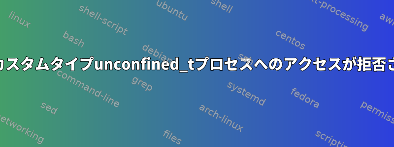 SELinux：カスタムタイプunconfined_tプロセスへのアクセスが拒否されました。