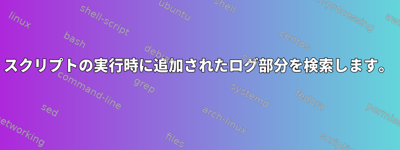 スクリプトの実行時に追加されたログ部分を検索します。