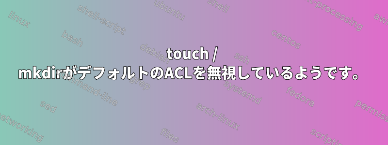 touch / mkdirがデフォルトのACLを無視しているようです。