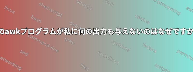 このawkプログラムが私に何の出力も与えないのはなぜですか？