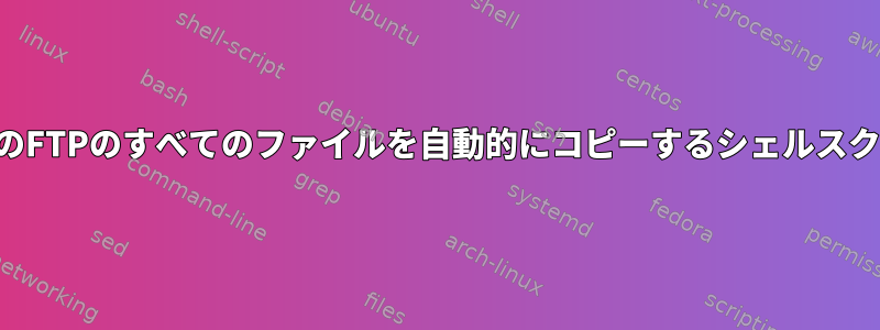 すべてのFTPのすべてのファイルを自動的にコピーするシェルスクリプト