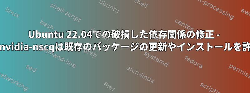 Ubuntu 22.04での破損した依存関係の修正 - 不思議なlibnvidia-nscqは既存のパッケージの更新やインストールを許可しません