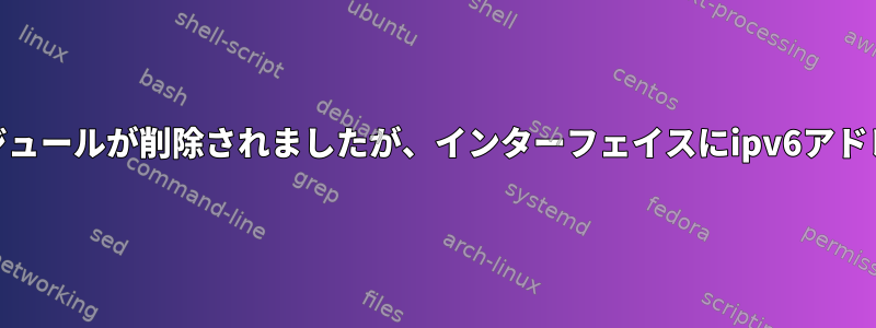 ipv6カーネルモジュールが削除されましたが、インターフェイスにipv6アドレスがあります。