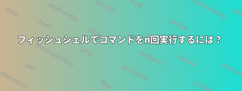 フィッシュシェルでコマンドをn回実行するには？