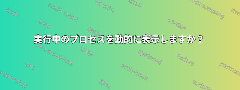 実行中のプロセスを動的に表示しますか？