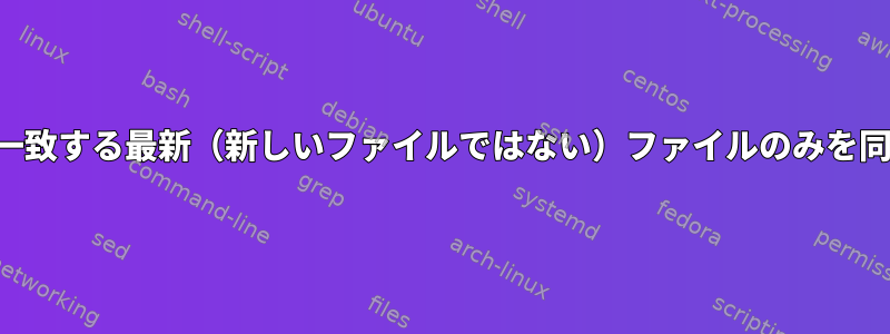 パターンに一致する最新（新しいファイルではない）ファイルのみを同期する方法