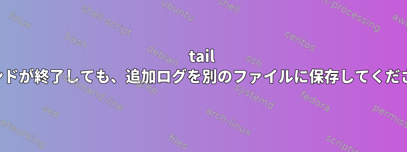 tail コマンドが終了しても、追加ログを別のファイルに保存してください。