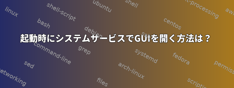 起動時にシステムサービスでGUIを開く方法は？