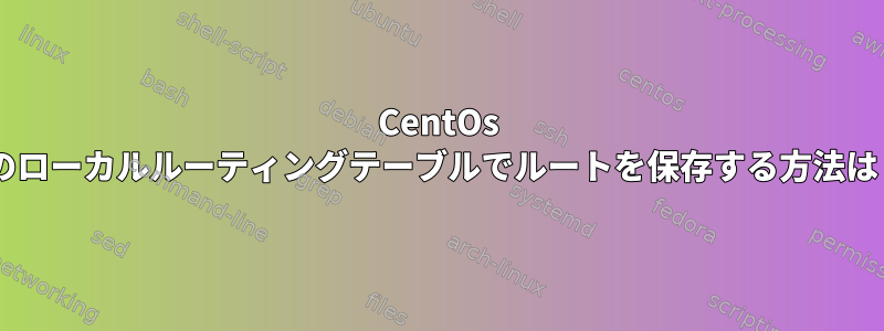 CentOs 7のローカルルーティングテーブルでルートを保存する方法は？