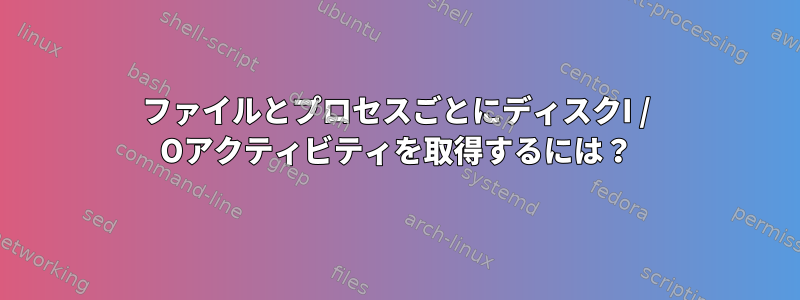 ファイルとプロセスごとにディスクI / Oアクティビティを取得するには？