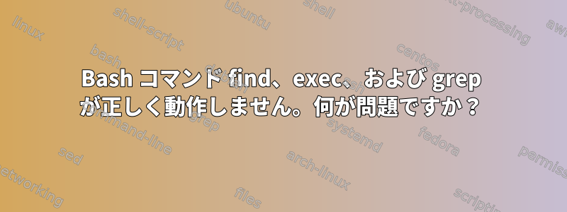 Bash コマンド find、exec、および grep が正しく動作しません。何が問題ですか？