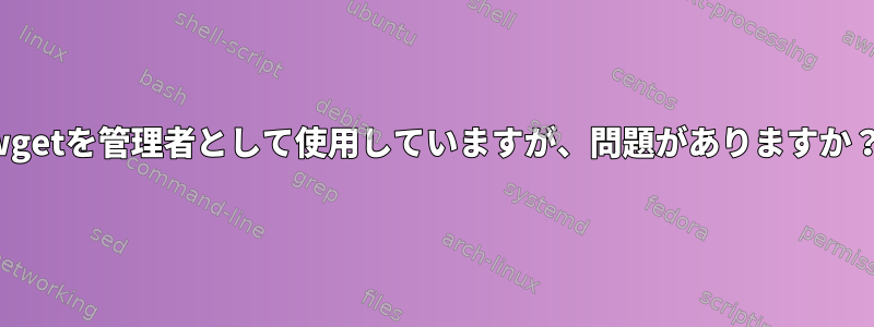 wgetを管理者として使用していますが、問題がありますか？