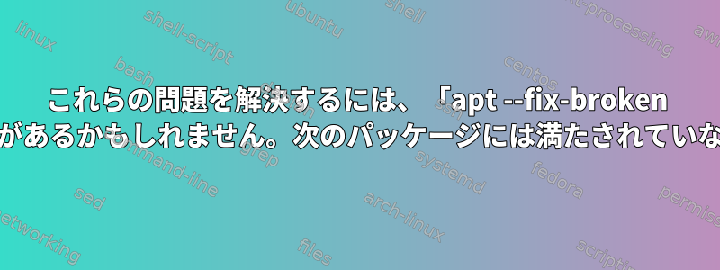 これらの問題を解決するには、「apt --fix-broken install」を実行する必要があるかもしれません。次のパッケージには満たされていない依存関係があります。