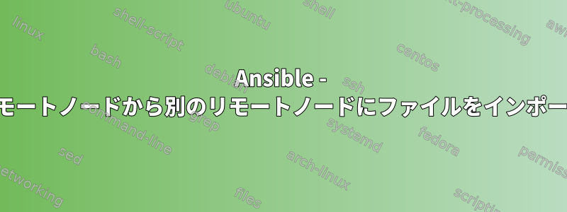 Ansible - あるリモートノードから別のリモートノードにファイルをインポートする