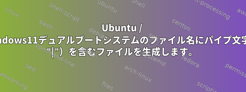 Ubuntu / Windows11デュアルブートシステムのファイル名にパイプ文字（ "|"）を含むファイルを生成します。