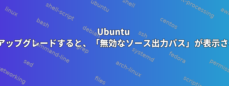 Ubuntu 18.04にアップグレードすると、「無効なソース出力パス」が表示されます。