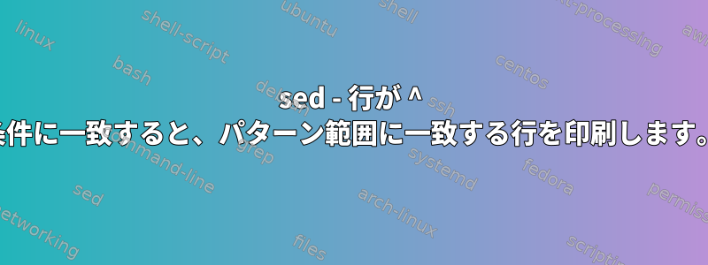 sed - 行が ^ 条件に一致すると、パターン範囲に一致する行を印刷します。