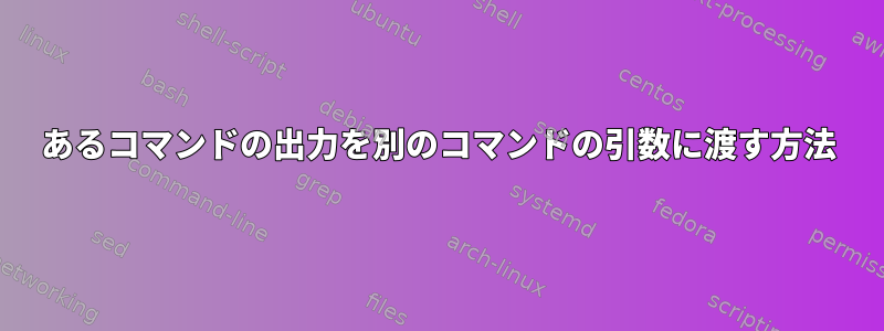 あるコマンドの出力を別のコマンドの引数に渡す方法