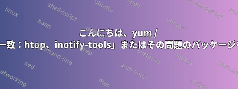 こんにちは、yum / dnfコマンドは、「パラメータの不一致：htop、inotify-tools」またはその問題のパッケージを出力します。提案してください。