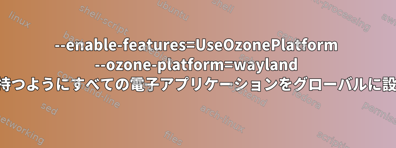 --enable-features=UseOzonePlatform --ozone-platform=wayland オプションを持つようにすべての電子アプリケーションをグローバルに設定するには？