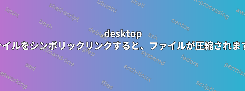 .desktop ファイルをシンボリックリンクすると、ファイルが圧縮されます。