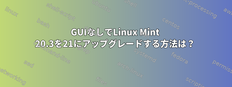 GUIなしでLinux Mint 20.3を21にアップグレードする方法は？