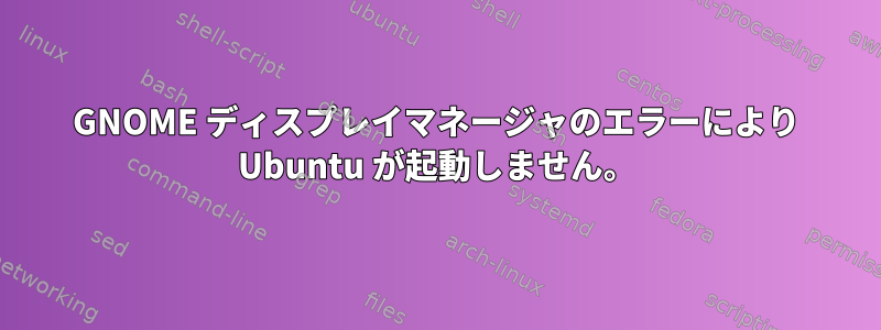 GNOME ディスプレイマネージャのエラーにより Ubuntu が起動しません。