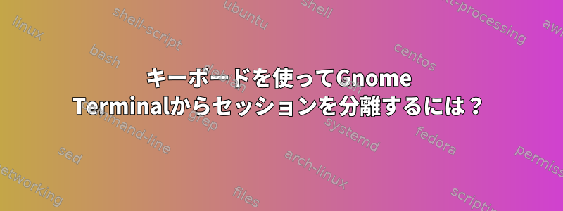 キーボードを使ってGnome Terminalからセッションを分離するには？