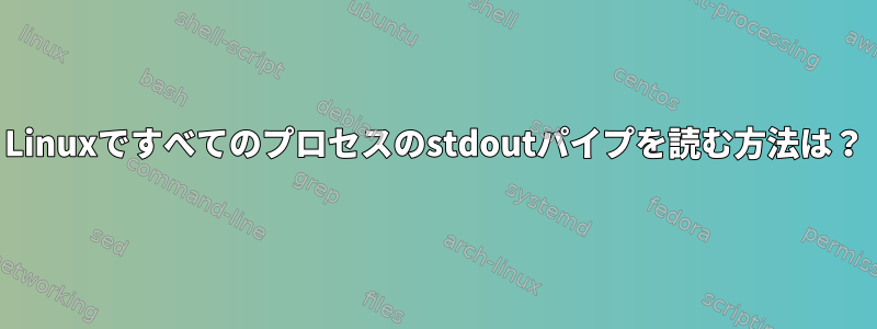 Linuxですべてのプロセスのstdoutパイプを読む方法は？