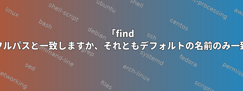 「find -name」はフルパスと一致しますか、それともデフォルトの名前のみ一致しますか？