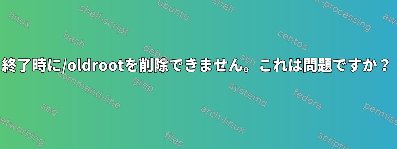 終了時に/oldrootを削除できません。これは問題ですか？