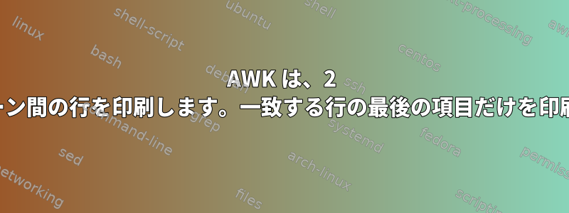 AWK は、2 つのパターン間の行を印刷します。一致する行の最後の項目だけを印刷します。