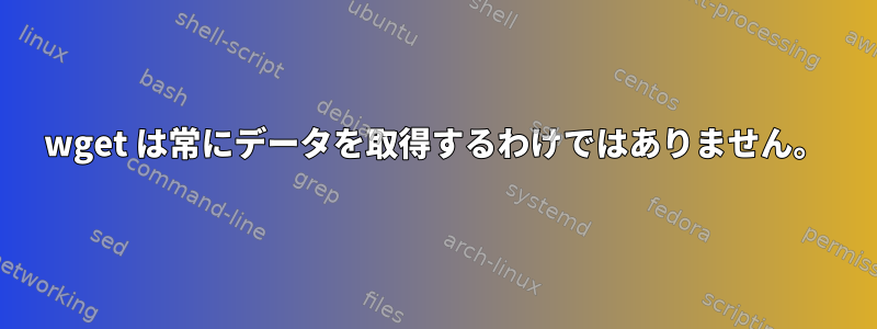 wget は常にデータを取得するわけではありません。