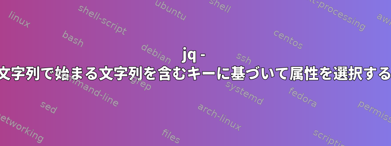 jq - 文字列で始まる文字列を含むキーに基づいて属性を選択する