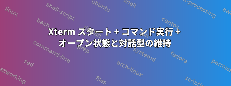 Xterm スタート + コマンド実行 + オープン状態と対話型の維持