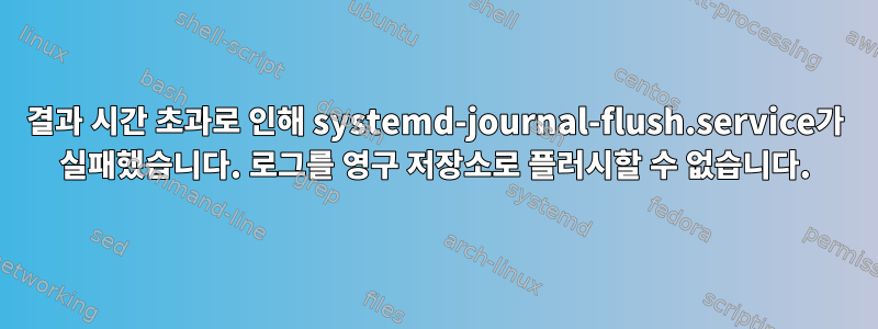 결과 시간 초과로 인해 systemd-journal-flush.service가 실패했습니다. 로그를 영구 저장소로 플러시할 수 없습니다.