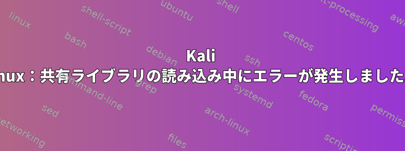 Kali Linux：共有ライブラリの読み込み中にエラーが発生しました。