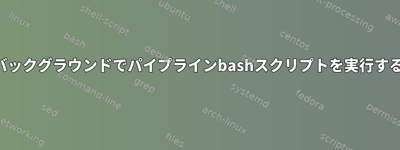 バックグラウンドでパイプラインbashスクリプトを実行する