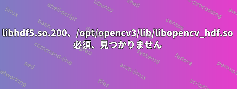 libhdf5.so.200、/opt/opencv3/lib/libopencv_hdf.so 必須、見つかりません