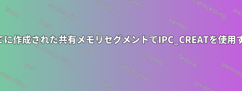 すでに作成された共有メモリセグメントでIPC_CREATを使用する