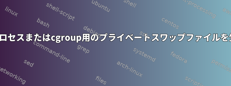 Linuxで特定のプロセスまたはcgroup用のプライベートスワップファイルを生成する方法は？