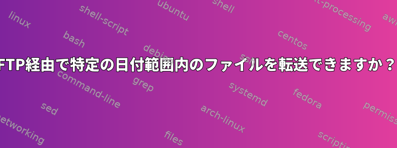 FTP経由で特定の日付範囲内のファイルを転送できますか？